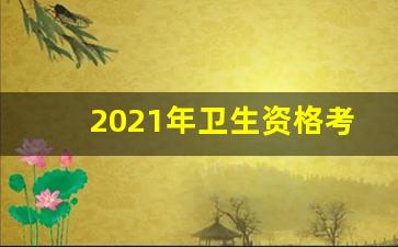 2021年卫生资格考试成绩查询时间_卫生资格考试报名条件