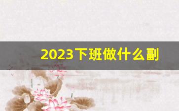 2023下班做什么副业赚钱_做什么副业可以挣钱