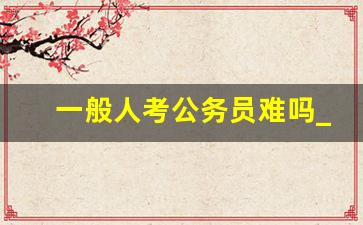 一般人考公务员难吗_公务员有哪些岗位
