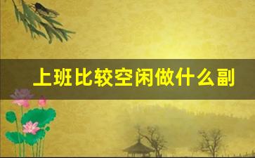 上班比较空闲做什么副业_工作之余可以赚钱的副业