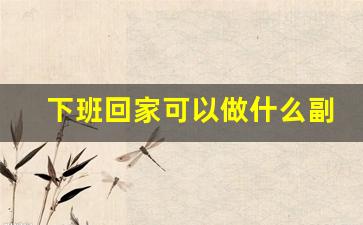 下班回家可以做什么副业_下班之后的副业都有哪些