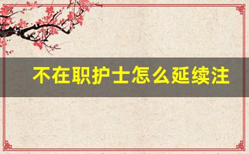 不在职护士怎么延续注册_40岁了想学个护士怎么办