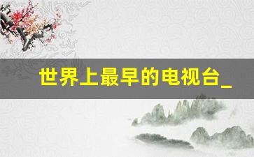 世界上最早的电视台_电视台的历史和发展