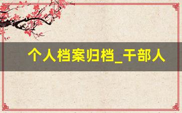个人档案归档_干部人事档案材料收集归档规定