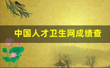 中国人才卫生网成绩查询入口2023_中国卫生人才网护士资格证书查询