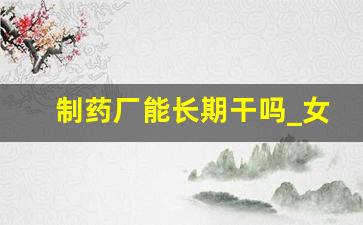 制药厂能长期干吗_女生在药厂上班做什么