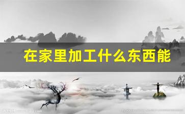 在家里加工什么东西能挣钱_十大暴利小型加工厂