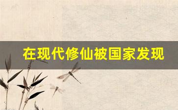 在现代修仙被国家发现的小说_从古代修仙闭关到现代的小说