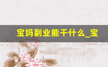 宝妈副业能干什么_宝妈在家兼职