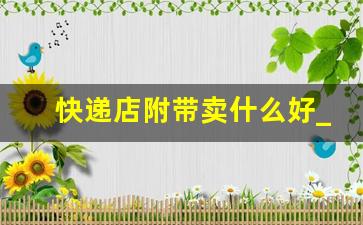 快递店附带卖什么好_快递店里面卖点啥比较好