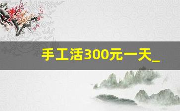 手工活300元一天_本人有手工活外发
