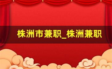 株洲市兼职_株洲兼职多少钱一个小时