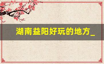 湖南益阳好玩的地方_益阳市有哪些旅游景点