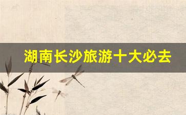湖南长沙旅游十大必去景区_长沙三日游最佳攻略及费用