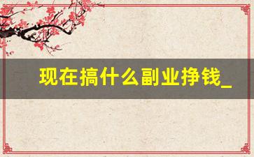 现在搞什么副业挣钱_现在搞什么生意才能赚到钱