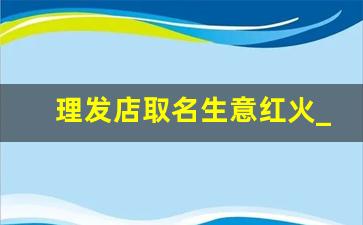 理发店取名生意红火_小理发店吸引人的店名