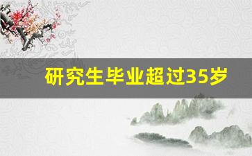 研究生毕业超过35岁还有用吗_张雪峰30岁考研有用吗