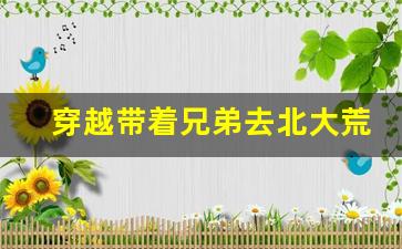 穿越带着兄弟去北大荒的小说_刚穿越就分家断亲打猎养家的小说