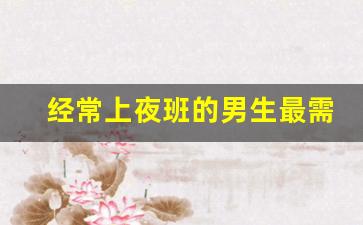 经常上夜班的男生最需要什么_上夜班的男生能不能嫁