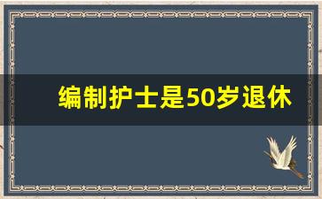 编制护士是50岁退休还是55_护士编制和非编制退休后待遇差别