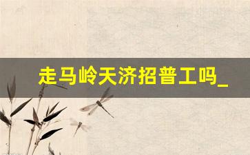 走马岭天济招普工吗_走马岭长白班8小时招聘