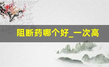 阻断药哪个好_一次高危基本不会感染!