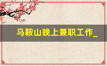 马鞍山晚上兼职工作_马鞍山临时工最新招聘信息