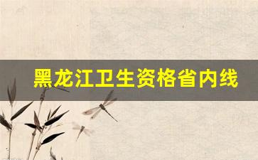 黑龙江卫生资格省内线_贵州省1类卫生资格证
