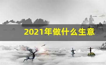 2021年做什么生意好_2021年做点什么生意好