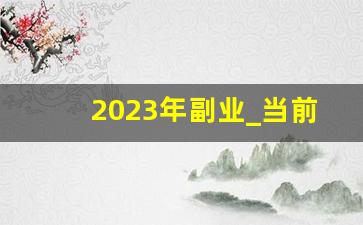 2023年副业_当前最火的副业赚钱