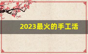 2023最火的手工活_离我最近的手工外发