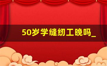 50岁学缝纫工晚吗_学缝纫有好的前景吗