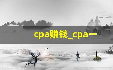 cpa赚钱_cpa一年能挣多少钱