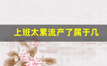 上班太累流产了属于几级工伤