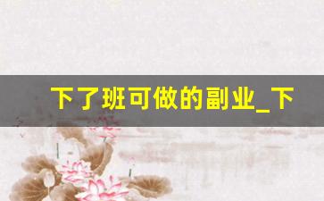下了班可做的副业_下班后做什么副业赚钱