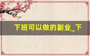 下班可以做的副业_下班后干点什么挣钱