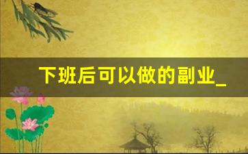 下班后可以做的副业_下班兼职工作有哪些