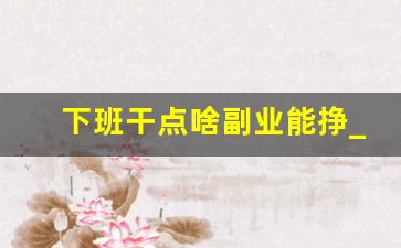 下班干点啥副业能挣_适合下班后的副业