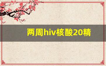 两周hiv核酸20精度能排除吗_hiv核酸精度100和20区别