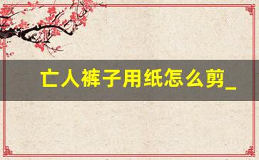 亡人裤子用纸怎么剪_上坟的衣服怎么剪