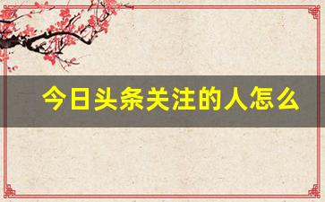 今日头条关注的人怎么看不到_头条点了关注打开显示没关注