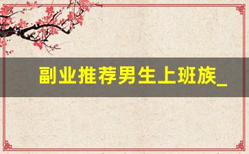 副业推荐男生上班族_适合上班族的25个副业在家做
