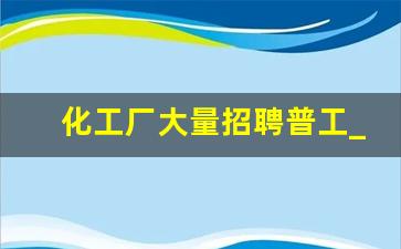 化工厂大量招聘普工_附近化工厂最近招工详细情况