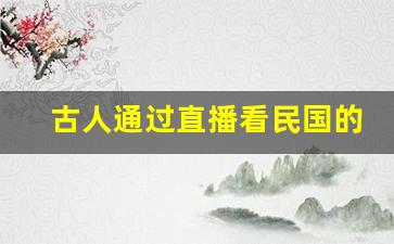 古人通过直播看民国的小说_给历史名人直播种花家的小说