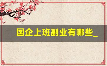 国企上班副业有哪些_单位上班有什么副业可以做