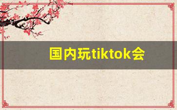 国内玩tiktok会被网警抓吗_tiktok为啥不让中国人玩
