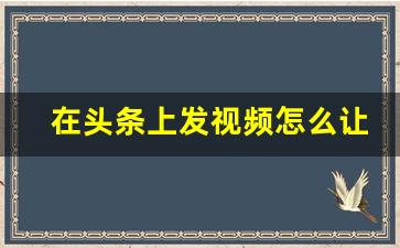 在头条上发视频怎么让更多人看到_今日头条好友关注会看见什么