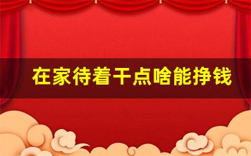在家待着干点啥能挣钱_手工活接单正规平台