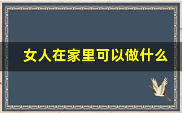 女人在家里可以做什么副业_居家女人适合什么工作