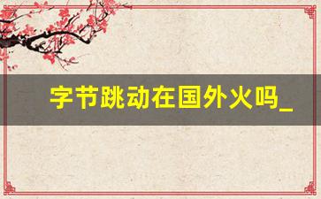 字节跳动在国外火吗_tiktok爆火的原因